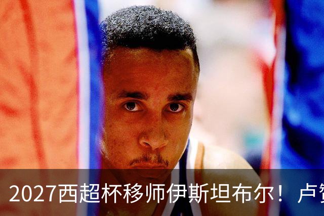 2027西超杯移师伊斯坦布尔！卢赞：西超杯潜在受众超过一亿人